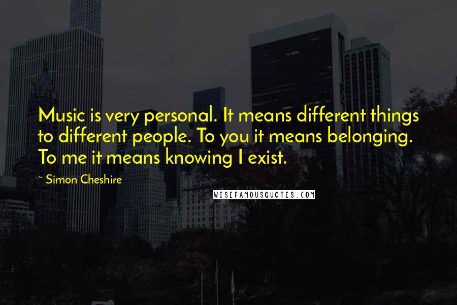 Simon Cheshire Quotes: Music is very personal. It means different things to different people. To you it means belonging. To me it means knowing I exist.