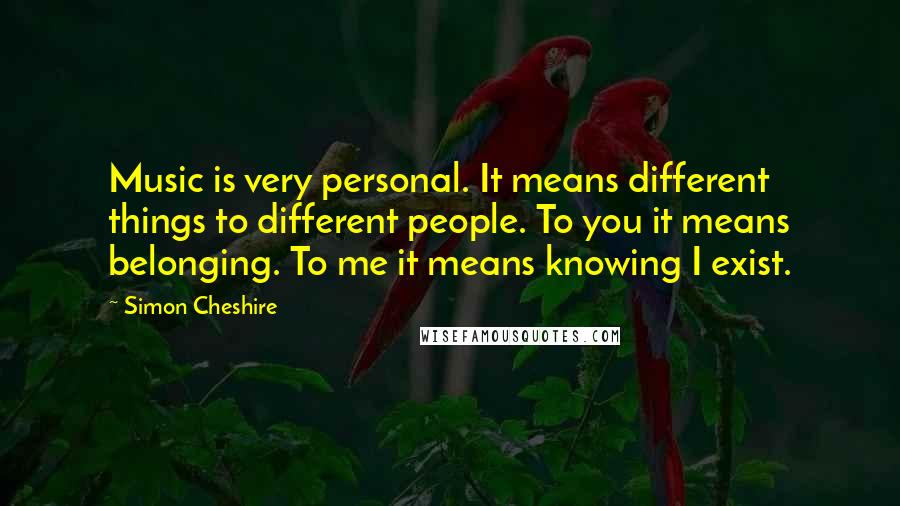 Simon Cheshire Quotes: Music is very personal. It means different things to different people. To you it means belonging. To me it means knowing I exist.