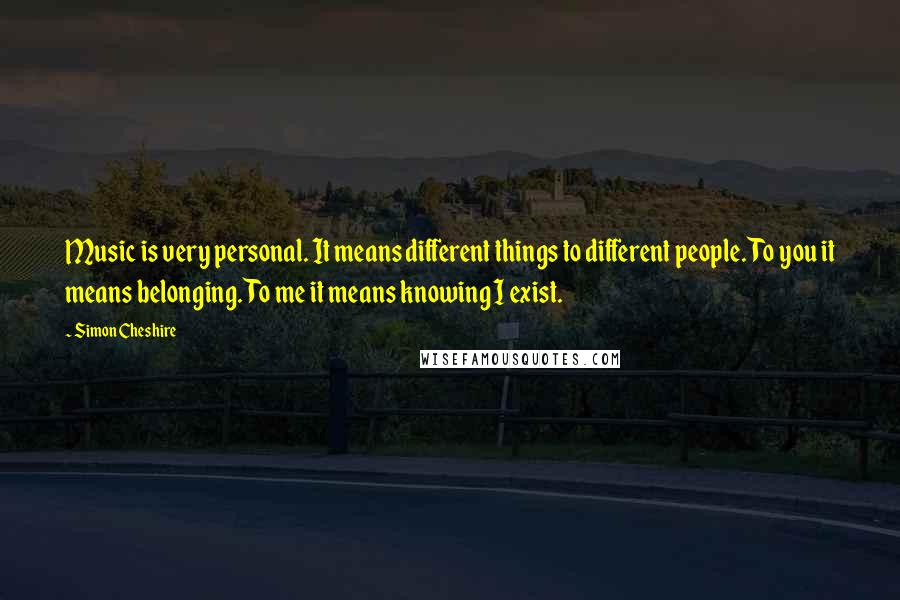 Simon Cheshire Quotes: Music is very personal. It means different things to different people. To you it means belonging. To me it means knowing I exist.