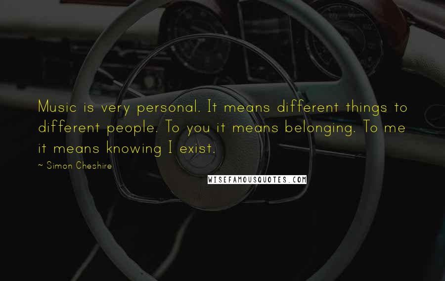 Simon Cheshire Quotes: Music is very personal. It means different things to different people. To you it means belonging. To me it means knowing I exist.