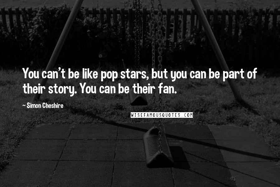 Simon Cheshire Quotes: You can't be like pop stars, but you can be part of their story. You can be their fan.