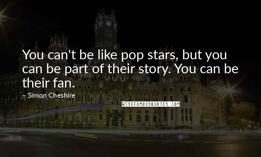 Simon Cheshire Quotes: You can't be like pop stars, but you can be part of their story. You can be their fan.