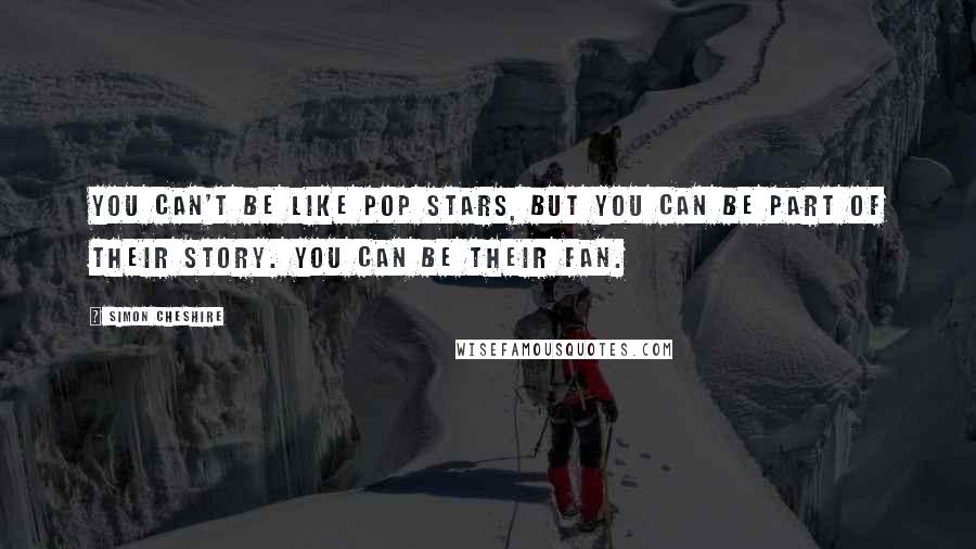 Simon Cheshire Quotes: You can't be like pop stars, but you can be part of their story. You can be their fan.