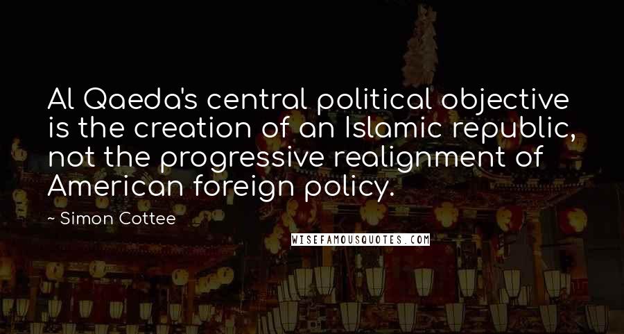 Simon Cottee Quotes: Al Qaeda's central political objective is the creation of an Islamic republic, not the progressive realignment of American foreign policy.