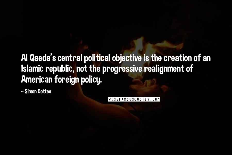 Simon Cottee Quotes: Al Qaeda's central political objective is the creation of an Islamic republic, not the progressive realignment of American foreign policy.