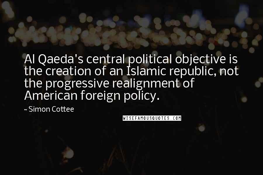 Simon Cottee Quotes: Al Qaeda's central political objective is the creation of an Islamic republic, not the progressive realignment of American foreign policy.