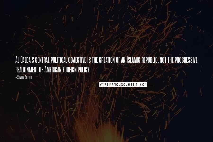 Simon Cottee Quotes: Al Qaeda's central political objective is the creation of an Islamic republic, not the progressive realignment of American foreign policy.