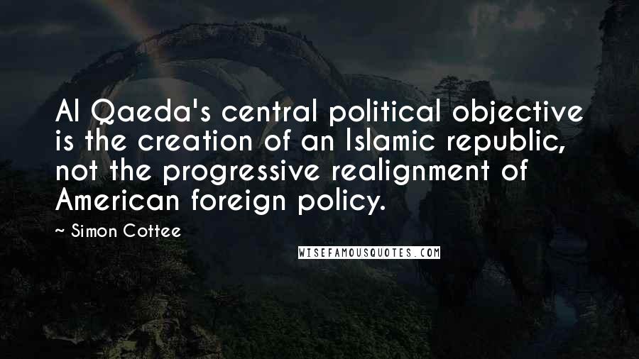 Simon Cottee Quotes: Al Qaeda's central political objective is the creation of an Islamic republic, not the progressive realignment of American foreign policy.