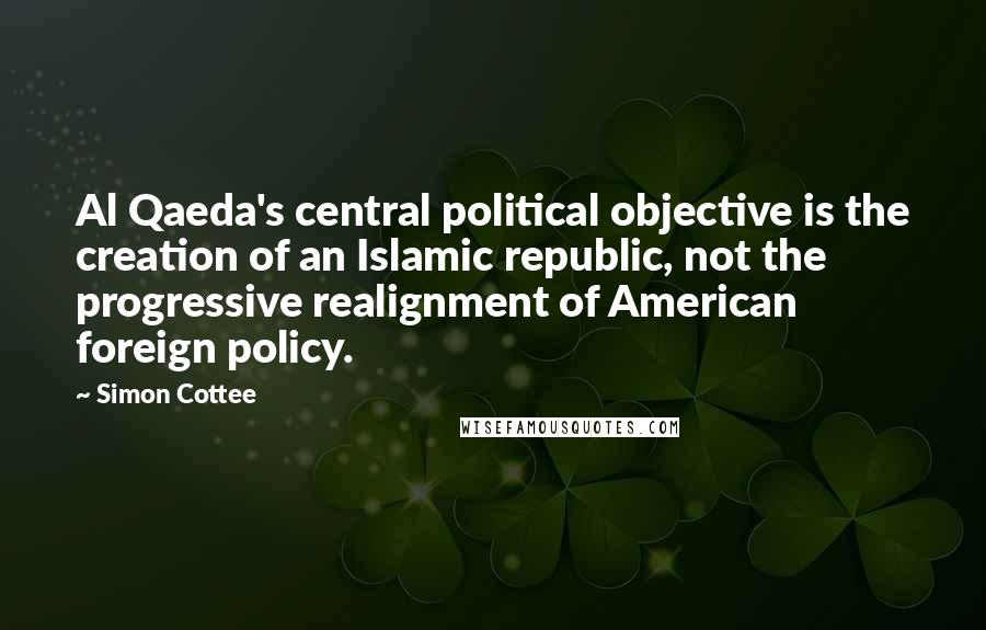 Simon Cottee Quotes: Al Qaeda's central political objective is the creation of an Islamic republic, not the progressive realignment of American foreign policy.