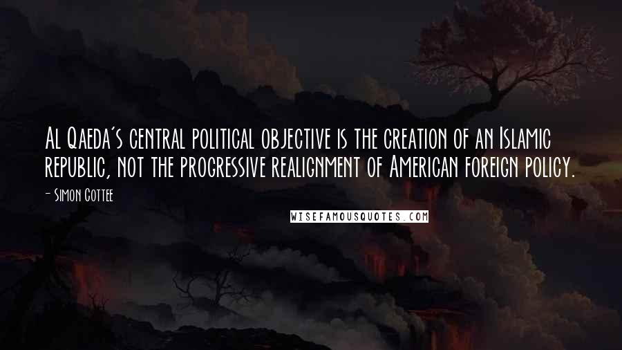 Simon Cottee Quotes: Al Qaeda's central political objective is the creation of an Islamic republic, not the progressive realignment of American foreign policy.