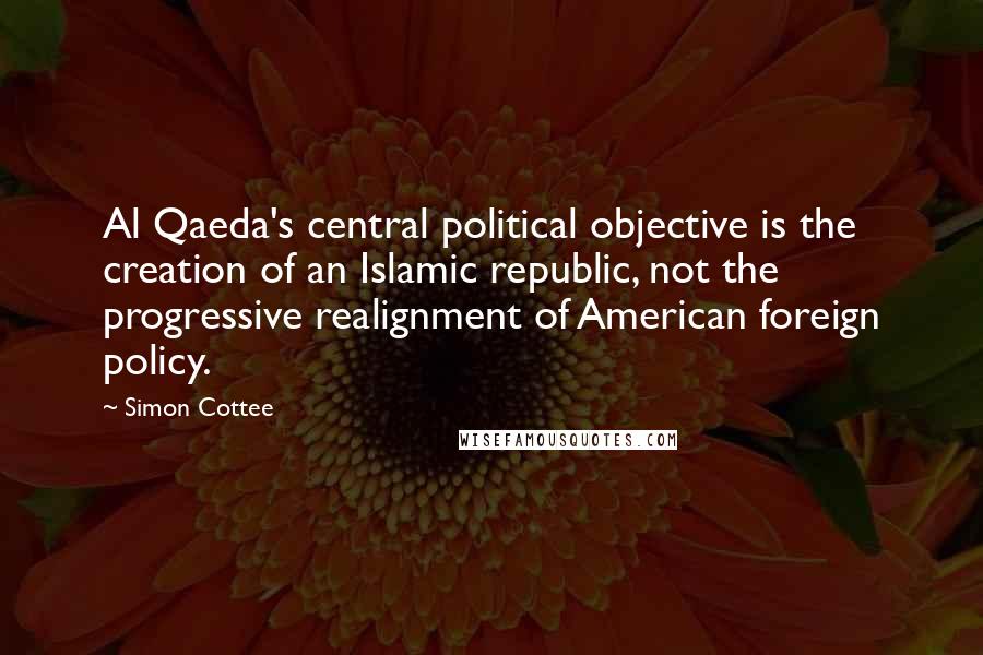 Simon Cottee Quotes: Al Qaeda's central political objective is the creation of an Islamic republic, not the progressive realignment of American foreign policy.