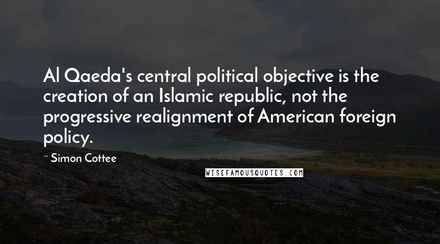 Simon Cottee Quotes: Al Qaeda's central political objective is the creation of an Islamic republic, not the progressive realignment of American foreign policy.