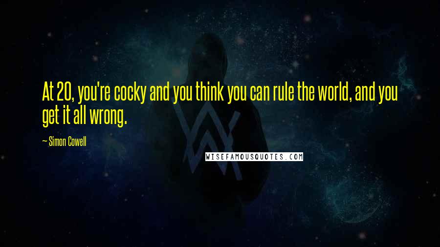 Simon Cowell Quotes: At 20, you're cocky and you think you can rule the world, and you get it all wrong.