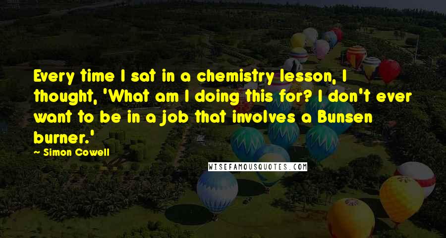 Simon Cowell Quotes: Every time I sat in a chemistry lesson, I thought, 'What am I doing this for? I don't ever want to be in a job that involves a Bunsen burner.'