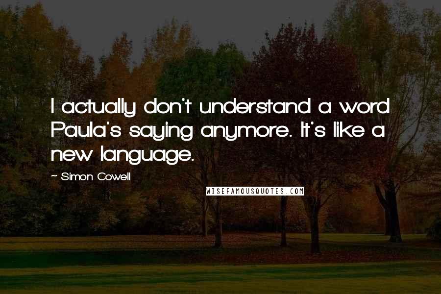 Simon Cowell Quotes: I actually don't understand a word Paula's saying anymore. It's like a new language.