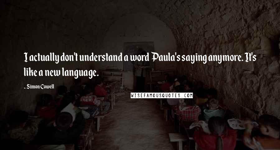 Simon Cowell Quotes: I actually don't understand a word Paula's saying anymore. It's like a new language.