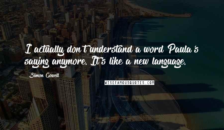 Simon Cowell Quotes: I actually don't understand a word Paula's saying anymore. It's like a new language.