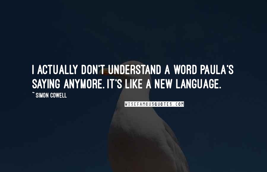 Simon Cowell Quotes: I actually don't understand a word Paula's saying anymore. It's like a new language.
