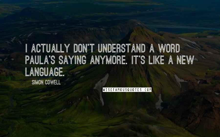 Simon Cowell Quotes: I actually don't understand a word Paula's saying anymore. It's like a new language.