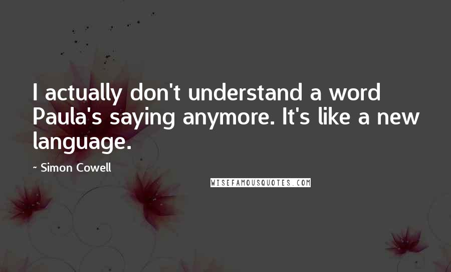 Simon Cowell Quotes: I actually don't understand a word Paula's saying anymore. It's like a new language.