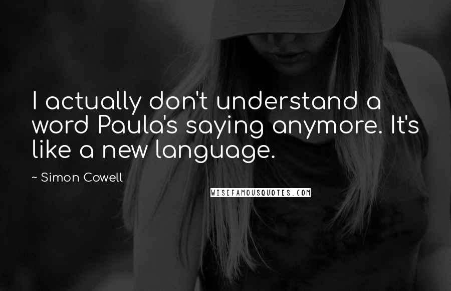 Simon Cowell Quotes: I actually don't understand a word Paula's saying anymore. It's like a new language.