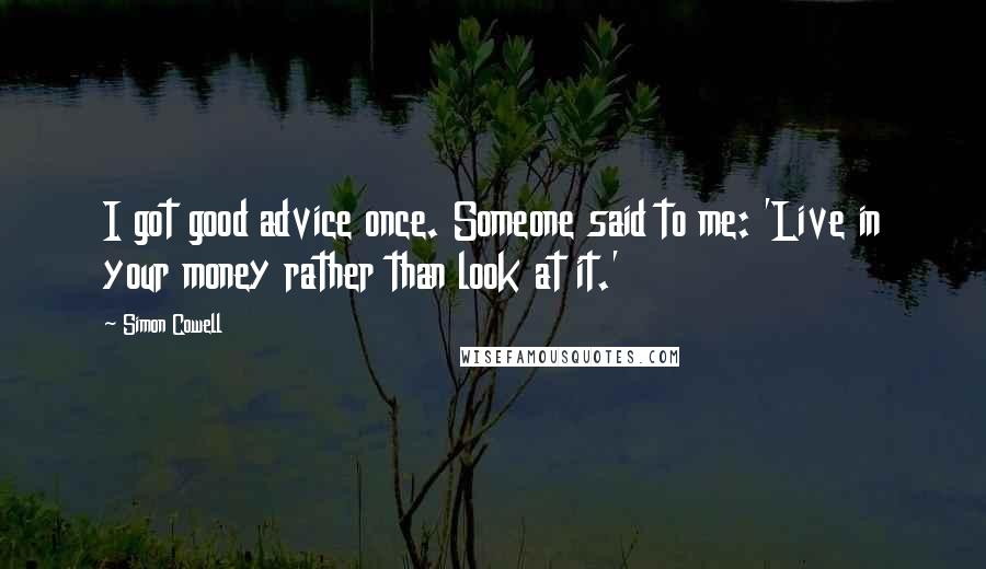 Simon Cowell Quotes: I got good advice once. Someone said to me: 'Live in your money rather than look at it.'