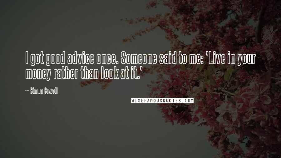 Simon Cowell Quotes: I got good advice once. Someone said to me: 'Live in your money rather than look at it.'