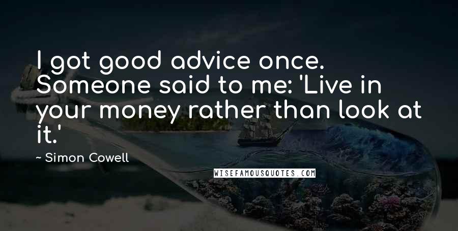 Simon Cowell Quotes: I got good advice once. Someone said to me: 'Live in your money rather than look at it.'