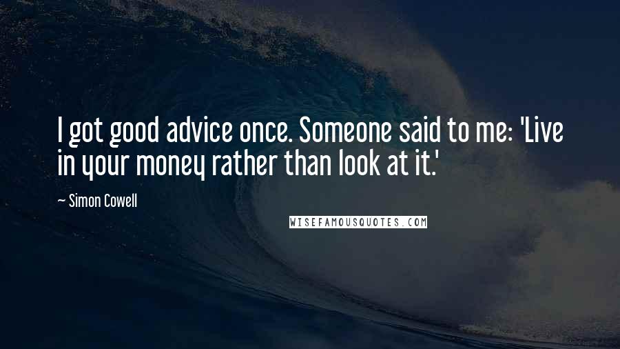 Simon Cowell Quotes: I got good advice once. Someone said to me: 'Live in your money rather than look at it.'