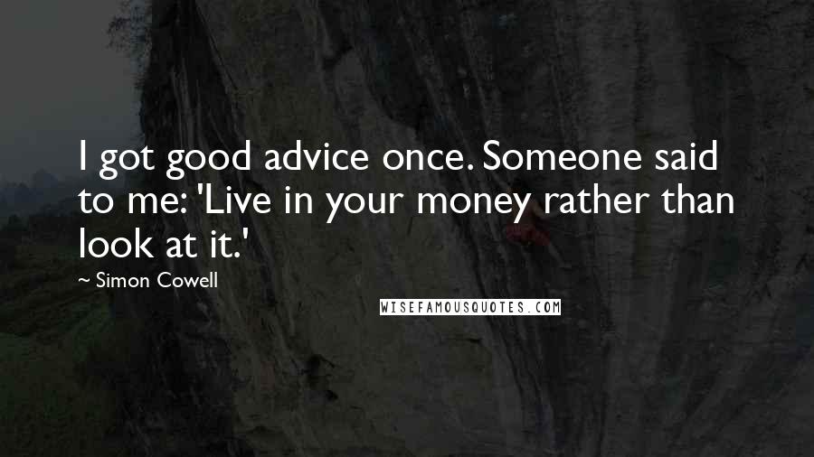 Simon Cowell Quotes: I got good advice once. Someone said to me: 'Live in your money rather than look at it.'