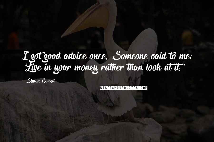 Simon Cowell Quotes: I got good advice once. Someone said to me: 'Live in your money rather than look at it.'