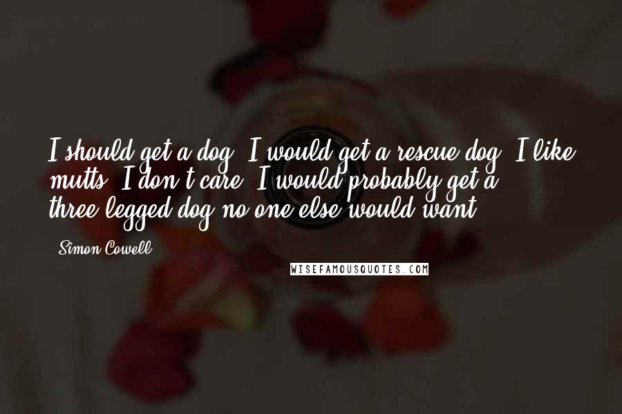 Simon Cowell Quotes: I should get a dog. I would get a rescue dog. I like mutts; I don't care. I would probably get a three-legged dog no one else would want.