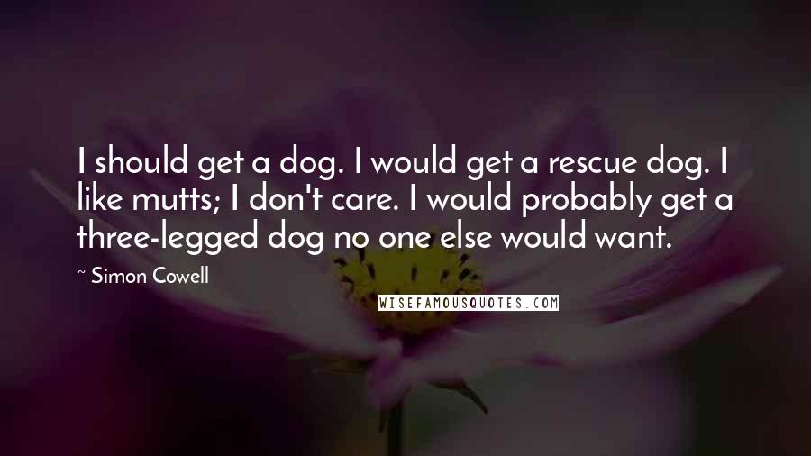 Simon Cowell Quotes: I should get a dog. I would get a rescue dog. I like mutts; I don't care. I would probably get a three-legged dog no one else would want.