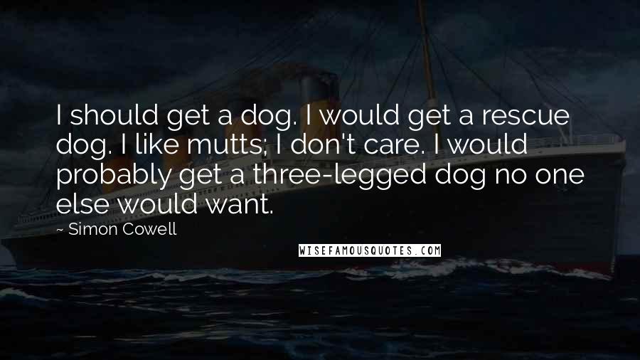 Simon Cowell Quotes: I should get a dog. I would get a rescue dog. I like mutts; I don't care. I would probably get a three-legged dog no one else would want.