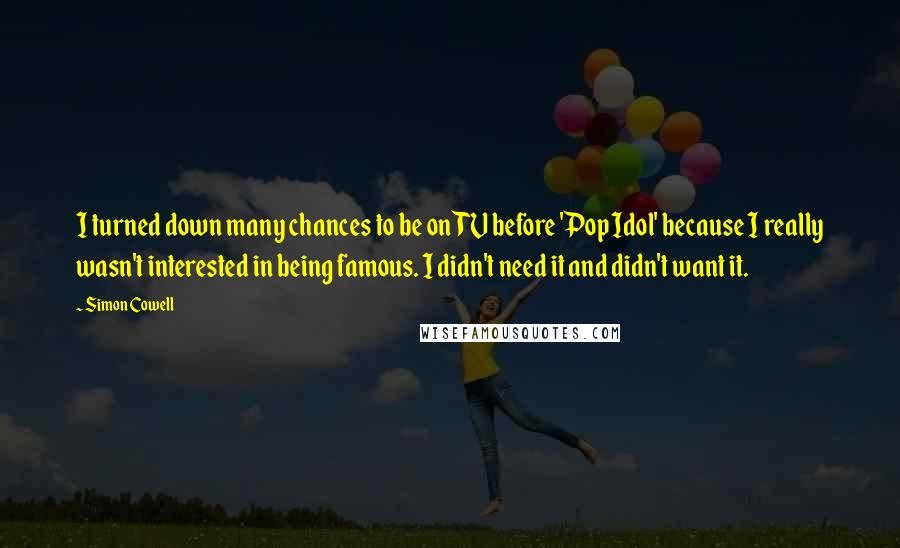 Simon Cowell Quotes: I turned down many chances to be on TV before 'Pop Idol' because I really wasn't interested in being famous. I didn't need it and didn't want it.