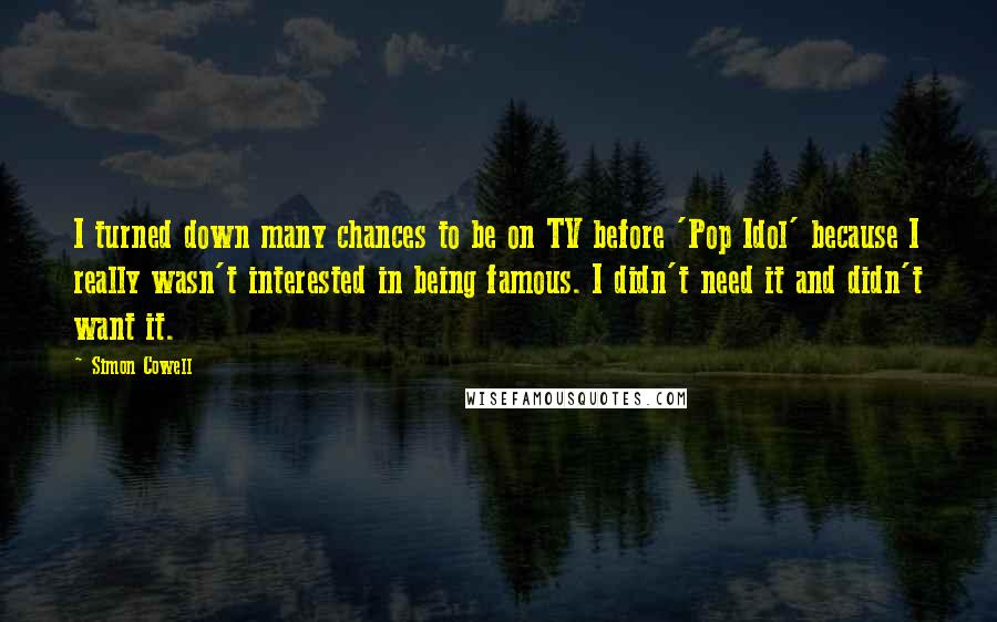 Simon Cowell Quotes: I turned down many chances to be on TV before 'Pop Idol' because I really wasn't interested in being famous. I didn't need it and didn't want it.