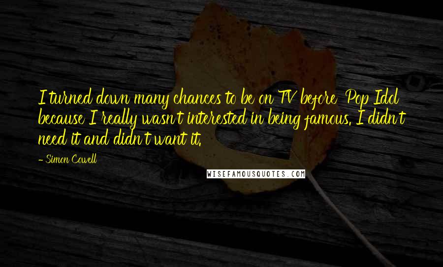 Simon Cowell Quotes: I turned down many chances to be on TV before 'Pop Idol' because I really wasn't interested in being famous. I didn't need it and didn't want it.