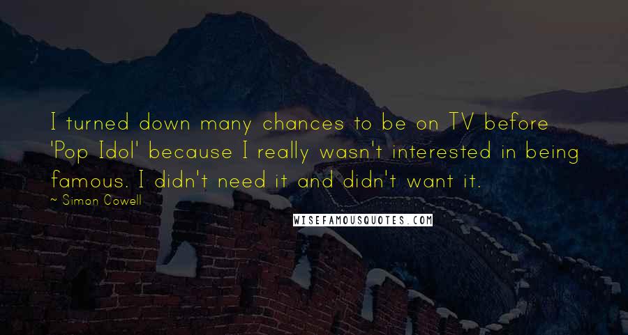 Simon Cowell Quotes: I turned down many chances to be on TV before 'Pop Idol' because I really wasn't interested in being famous. I didn't need it and didn't want it.