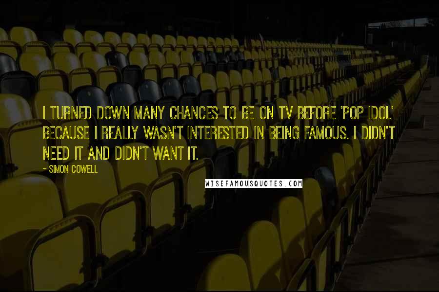 Simon Cowell Quotes: I turned down many chances to be on TV before 'Pop Idol' because I really wasn't interested in being famous. I didn't need it and didn't want it.