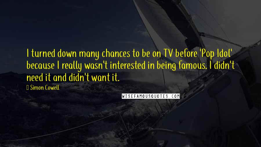 Simon Cowell Quotes: I turned down many chances to be on TV before 'Pop Idol' because I really wasn't interested in being famous. I didn't need it and didn't want it.