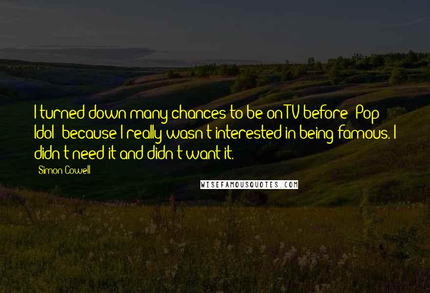 Simon Cowell Quotes: I turned down many chances to be on TV before 'Pop Idol' because I really wasn't interested in being famous. I didn't need it and didn't want it.