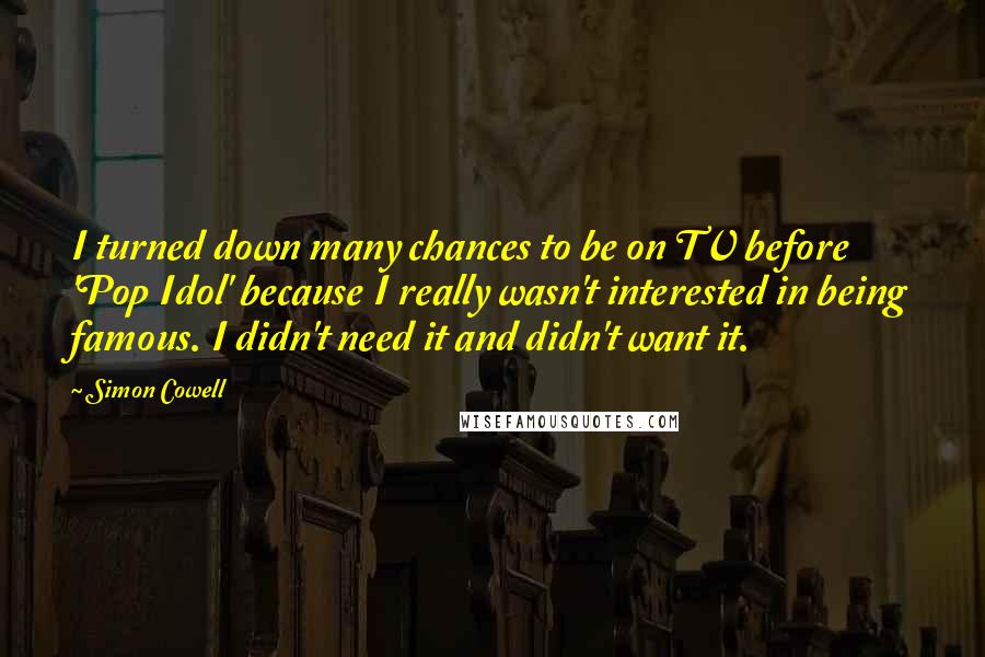 Simon Cowell Quotes: I turned down many chances to be on TV before 'Pop Idol' because I really wasn't interested in being famous. I didn't need it and didn't want it.
