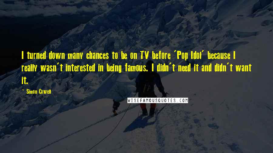 Simon Cowell Quotes: I turned down many chances to be on TV before 'Pop Idol' because I really wasn't interested in being famous. I didn't need it and didn't want it.