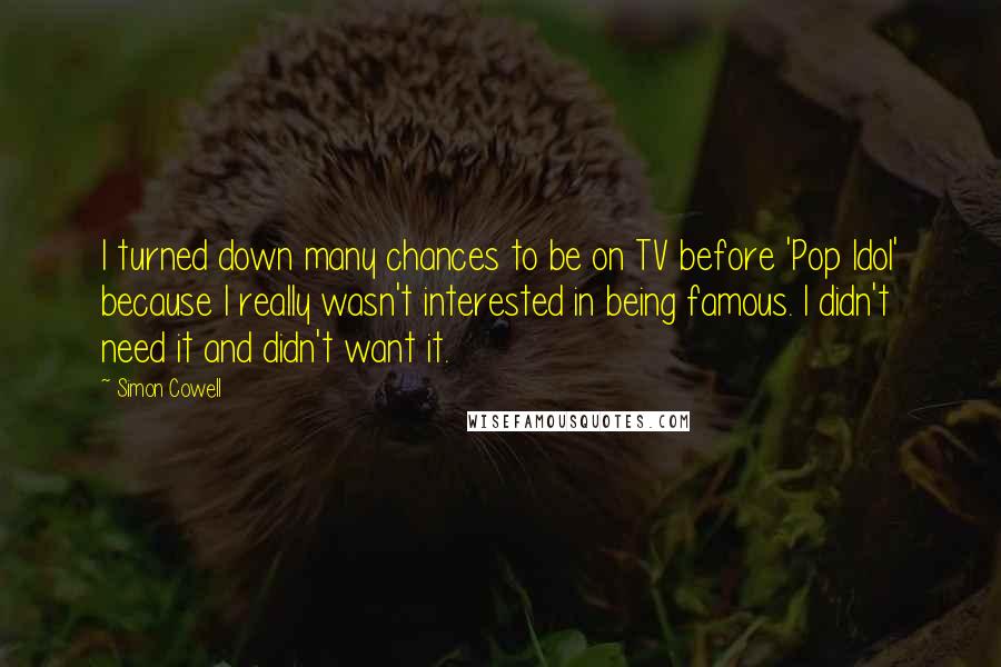 Simon Cowell Quotes: I turned down many chances to be on TV before 'Pop Idol' because I really wasn't interested in being famous. I didn't need it and didn't want it.