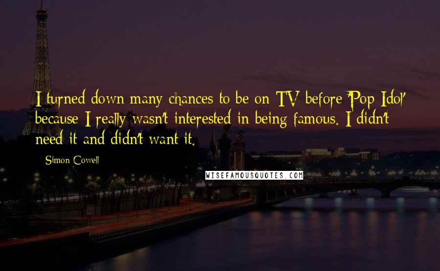 Simon Cowell Quotes: I turned down many chances to be on TV before 'Pop Idol' because I really wasn't interested in being famous. I didn't need it and didn't want it.