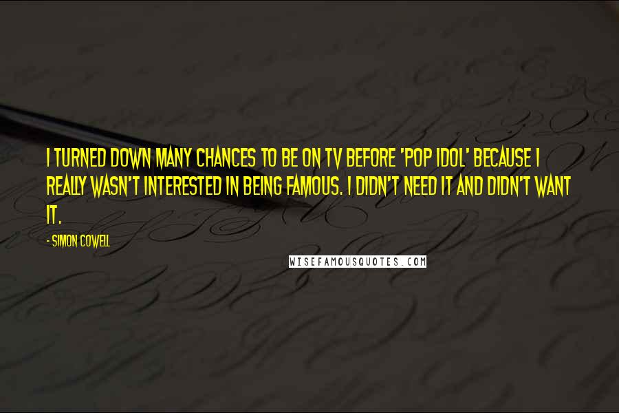 Simon Cowell Quotes: I turned down many chances to be on TV before 'Pop Idol' because I really wasn't interested in being famous. I didn't need it and didn't want it.