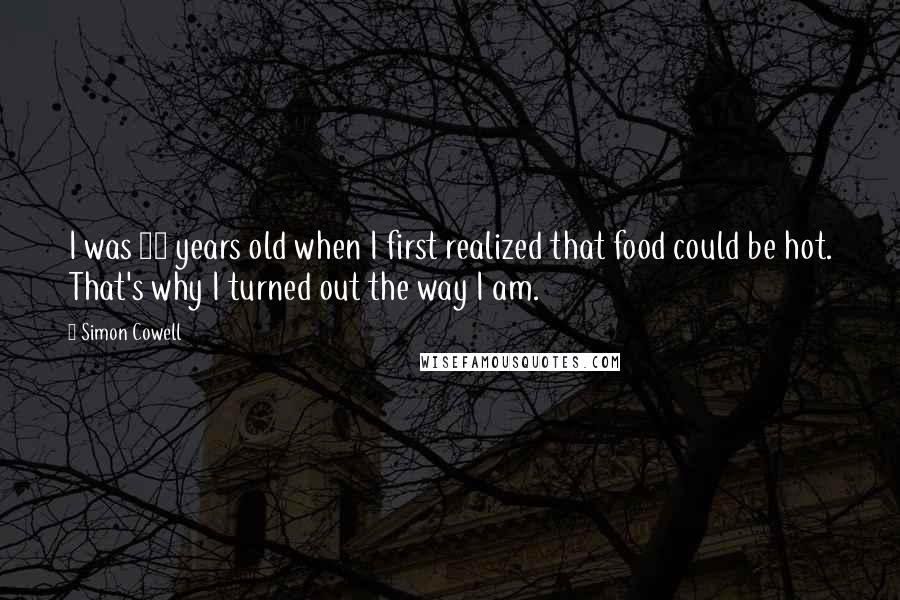 Simon Cowell Quotes: I was 12 years old when I first realized that food could be hot. That's why I turned out the way I am.