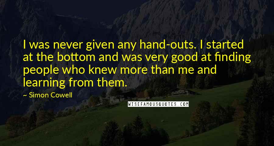 Simon Cowell Quotes: I was never given any hand-outs. I started at the bottom and was very good at finding people who knew more than me and learning from them.