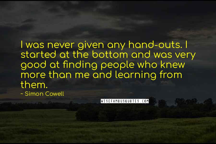 Simon Cowell Quotes: I was never given any hand-outs. I started at the bottom and was very good at finding people who knew more than me and learning from them.