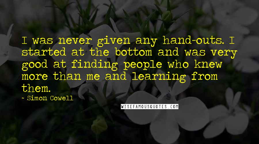 Simon Cowell Quotes: I was never given any hand-outs. I started at the bottom and was very good at finding people who knew more than me and learning from them.